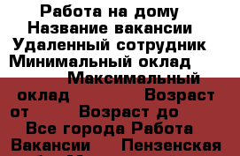 Работа на дому › Название вакансии ­ Удаленный сотрудник › Минимальный оклад ­ 15 000 › Максимальный оклад ­ 30 000 › Возраст от ­ 18 › Возраст до ­ 99 - Все города Работа » Вакансии   . Пензенская обл.,Мокшанский р-н